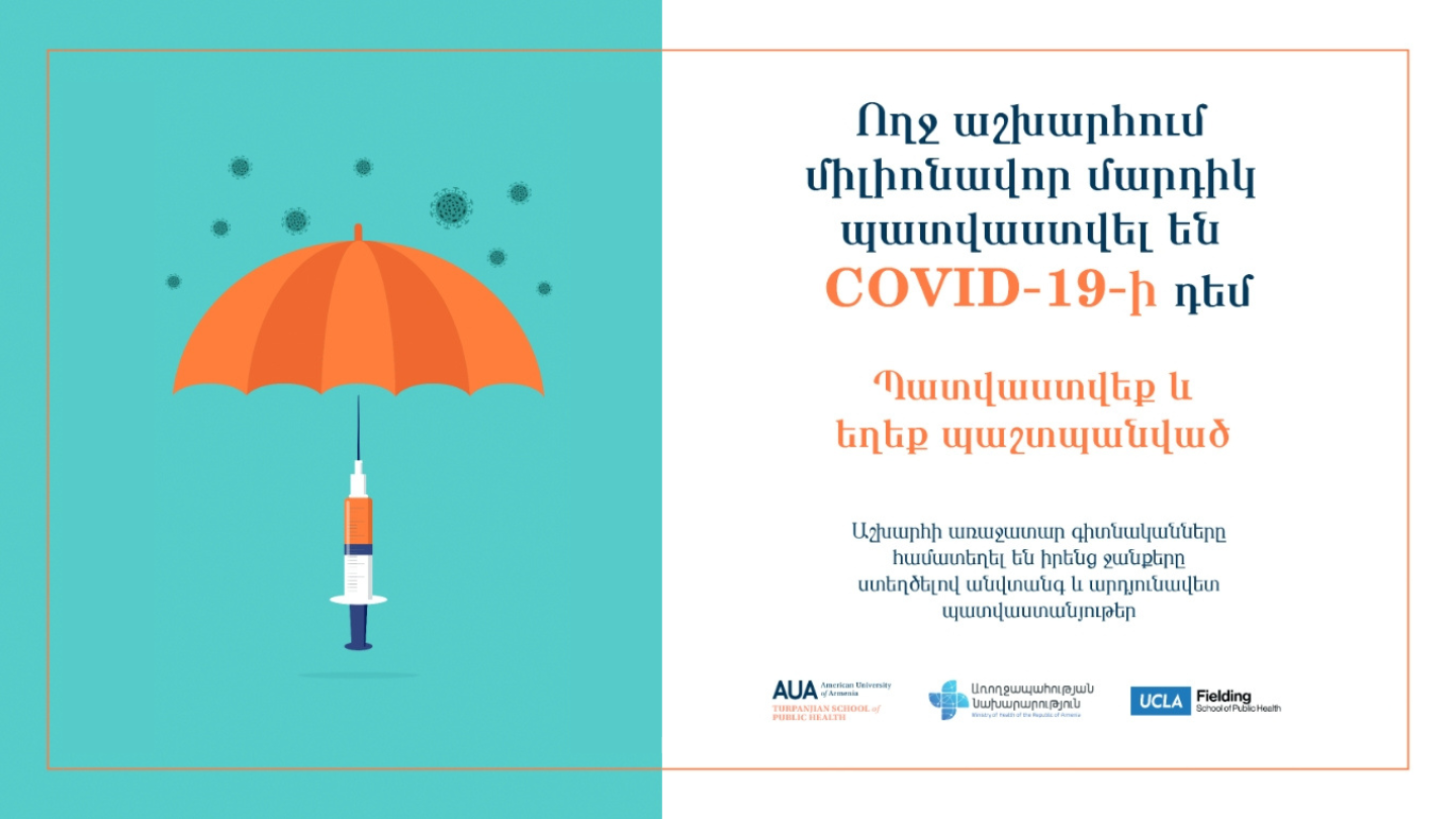 IN 2021, COLLABORATORS FROM FSPH, THE AMERICAN UNIVERSITY OF ARMENIA, AND THE MINISTRIES OF HEALTH IN ARMENIA AND ARTSAKH USED THE ABOVE BILLBOARD TO PROMOTE COVID-19 VACCINES. TRANSLATED TO ENGLISH: MILLIONS OF INDIVIDUALS HAVE BEEN VACCINATED AGAINST COVID-19 AROUND THE WORLD. BE SAFE, GET VACCINATED. THE WORLD’S LEADING SCIENTISTS HAVE COMBINED THEIR EFFORTS TO CREATE SAFE AND EFFECTIVE VACCINES.